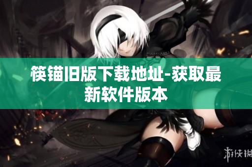 筷锚旧版下载地址-获取最新软件版本
