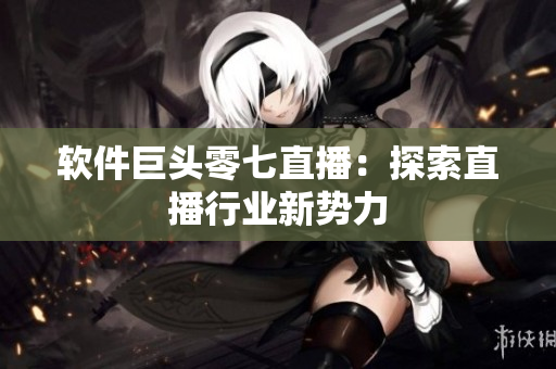 软件巨头零七直播：探索直播行业新势力