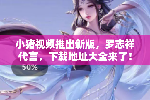 小猪视频推出新版，罗志祥代言，下载地址大全来了！