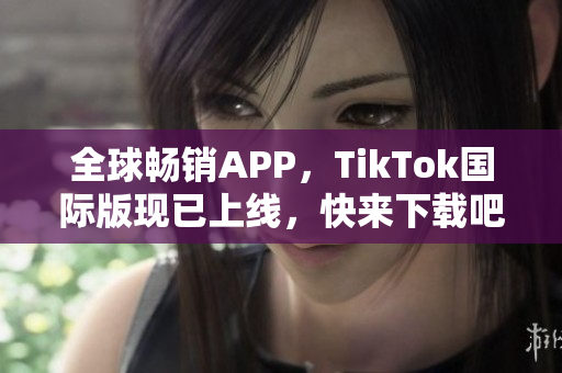 全球畅销APP，TikTok国际版现已上线，快来下载吧！