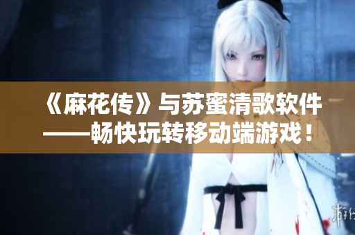 《麻花传》与苏蜜清歌软件——畅快玩转移动端游戏！