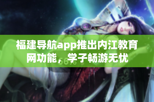 福建导航app推出内江教育网功能，学子畅游无忧