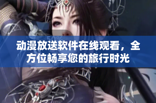 动漫放送软件在线观看，全方位畅享您的旅行时光