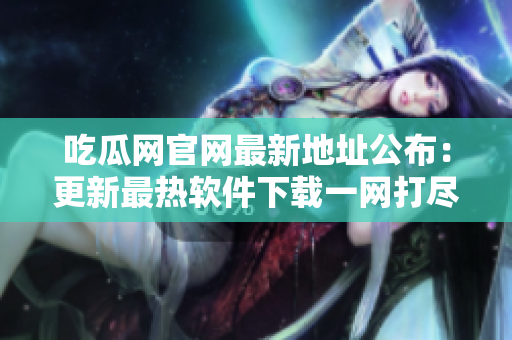 吃瓜网官网最新地址公布：更新最热软件下载一网打尽