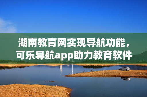 湖南教育网实现导航功能，可乐导航app助力教育软件发展