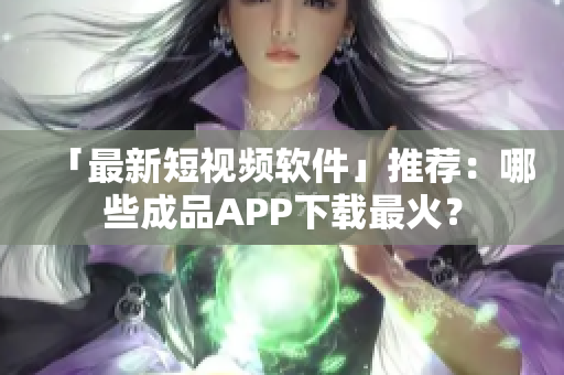「最新短视频软件」推荐：哪些成品APP下载最火？