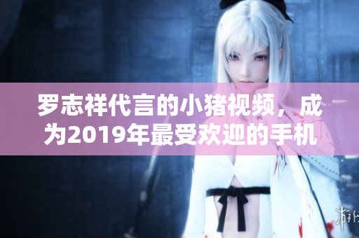 罗志祥代言的小猪视频，成为2019年最受欢迎的手机视听软件