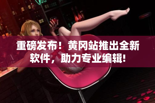 重磅发布！黄冈站推出全新软件，助力专业编辑!