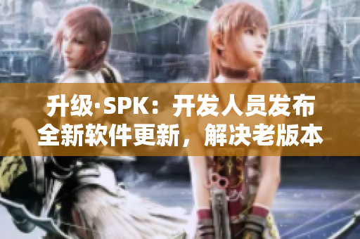 升级·SPK：开发人员发布全新软件更新，解决老版本中存在的安全漏洞