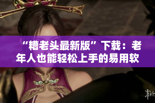 “糟老头最新版”下载：老年人也能轻松上手的易用软件