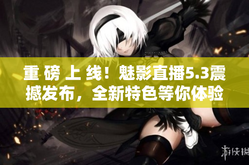 重 磅 上 线！魅影直播5.3震撼发布，全新特色等你体验！