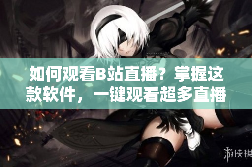 如何观看B站直播？掌握这款软件，一键观看超多直播！