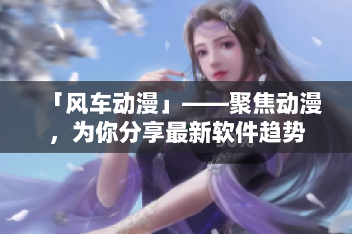 「风车动漫」——聚焦动漫，为你分享最新软件趋势