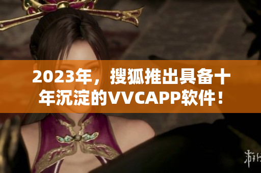 2023年，搜狐推出具备十年沉淀的VVCAPP软件！