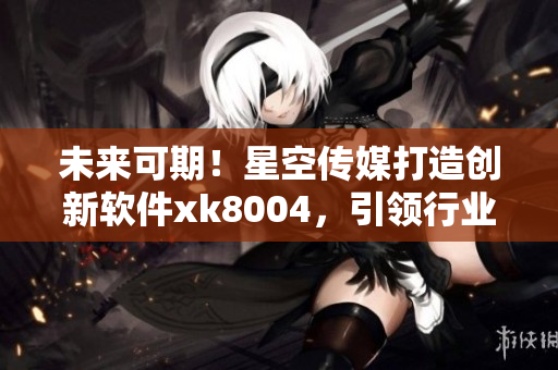 未来可期！星空传媒打造创新软件xk8004，引领行业新潮流