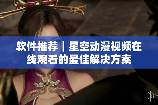 软件推荐｜星空动漫视频在线观看的最佳解决方案