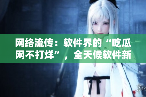 网络流传：软件界的“吃瓜网不打烊”，全天候软件新闻热点！