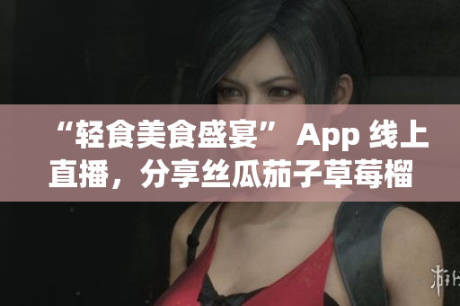 “轻食美食盛宴” App 线上直播，分享丝瓜茄子草莓榴莲健康料理秘诀
