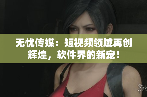 无忧传媒：短视频领域再创辉煌，软件界的新宠！