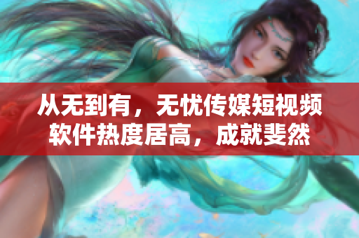 从无到有，无忧传媒短视频软件热度居高，成就斐然