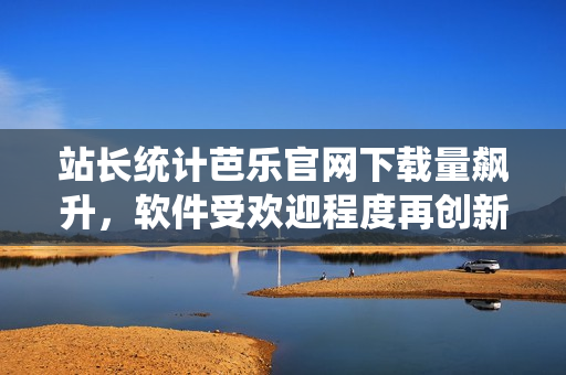 站长统计芭乐官网下载量飙升，软件受欢迎程度再创新高！