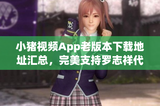 小猪视频App老版本下载地址汇总，完美支持罗志祥代言。