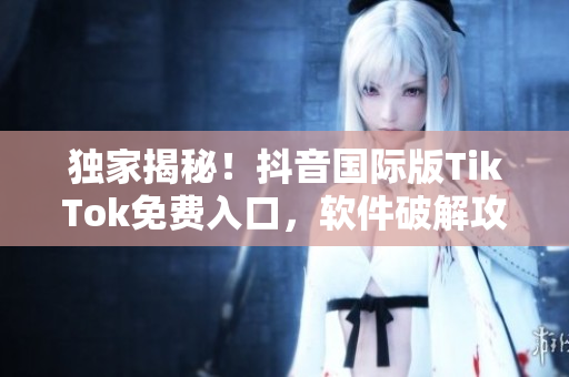 独家揭秘！抖音国际版TikTok免费入口，软件破解攻略曝光！