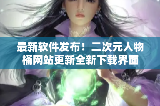 最新软件发布！二次元人物桶网站更新全新下载界面