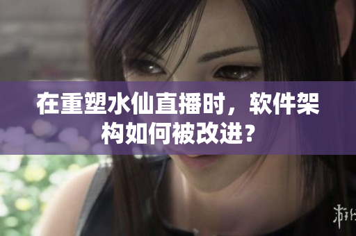 在重塑水仙直播时，软件架构如何被改进？