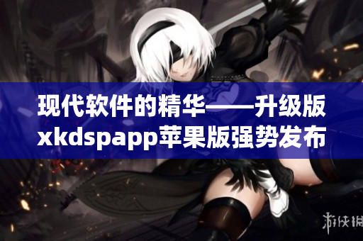 现代软件的精华——升级版xkdspapp苹果版强势发布！(1)