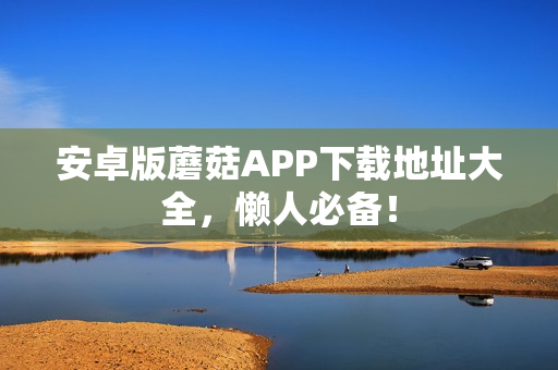 安卓版蘑菇APP下载地址大全，懒人必备！