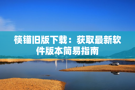 筷锚旧版下载：获取最新软件版本简易指南