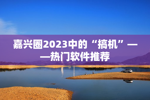 嘉兴圈2023中的“搞机”——热门软件推荐