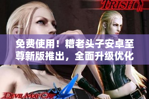 免费使用！糟老头子安卓至尊新版推出，全面升级优化