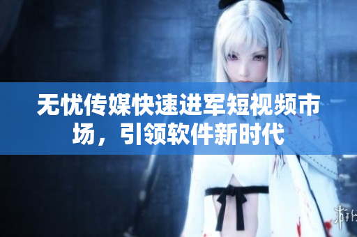 无忧传媒快速进军短视频市场，引领软件新时代