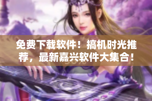 免费下载软件！搞机时光推荐，最新嘉兴软件大集合！
