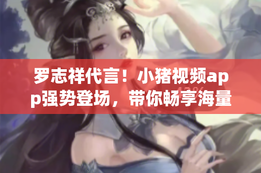 罗志祥代言！小猪视频app强势登场，带你畅享海量精彩视频