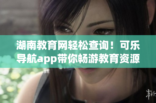 湖南教育网轻松查询！可乐导航app带你畅游教育资源