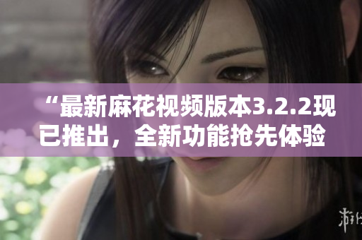 “最新麻花视频版本3.2.2现已推出，全新功能抢先体验！”