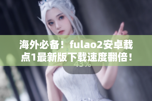 海外必备！fulao2安卓载点1最新版下载速度翻倍！