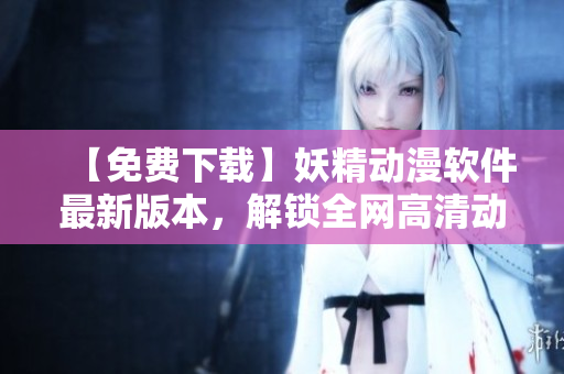 【免费下载】妖精动漫软件最新版本，解锁全网高清动漫资源