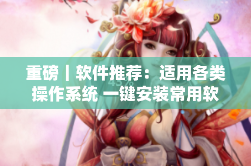重磅｜软件推荐：适用各类操作系统 一键安装常用软件！