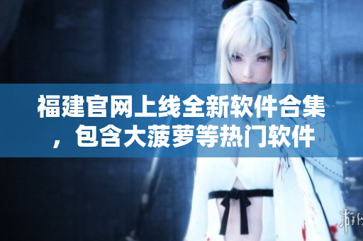 福建官网上线全新软件合集，包含大菠萝等热门软件