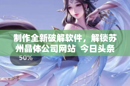 制作全新破解软件，解锁苏州晶体公司网站  今日头条