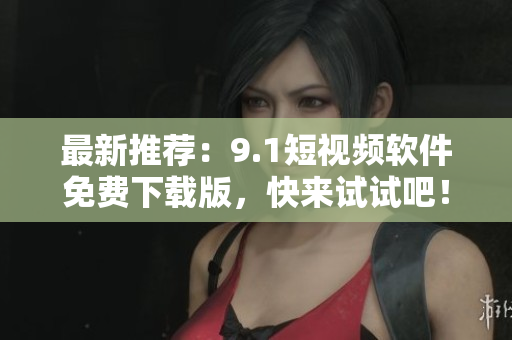 最新推荐：9.1短视频软件免费下载版，快来试试吧！