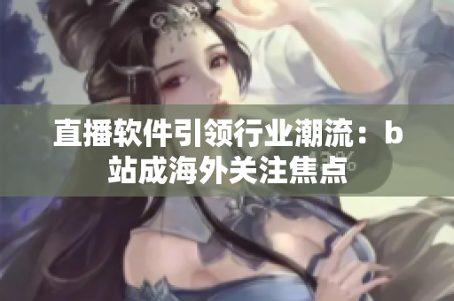 直播软件引领行业潮流：b站成海外关注焦点