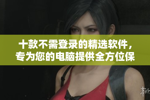 十款不需登录的精选软件，专为您的电脑提供全方位保护