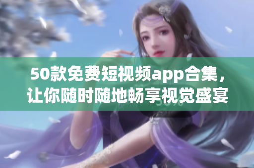 50款免费短视频app合集，让你随时随地畅享视觉盛宴