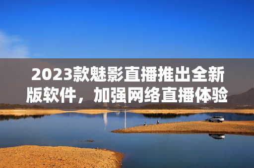 2023款魅影直播推出全新版软件，加强网络直播体验！