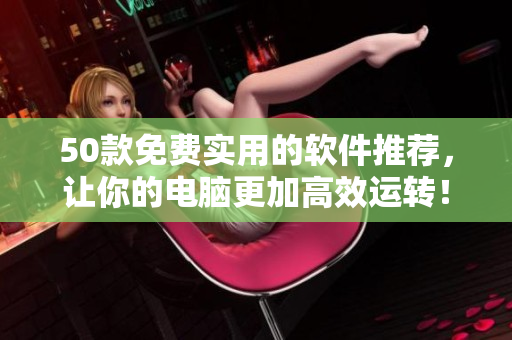50款免费实用的软件推荐，让你的电脑更加高效运转！